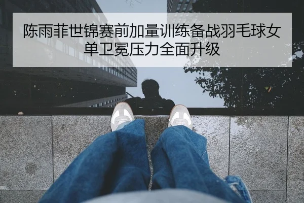 陈雨菲世锦赛前加量训练备战羽毛球女单卫冕压力全面升级