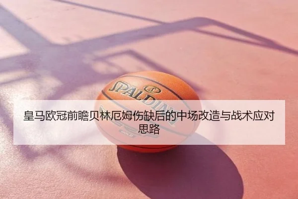皇马欧冠前瞻贝林厄姆伤缺后的中场改造与战术应对思路