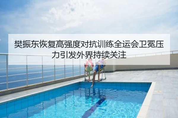 樊振东恢复高强度对抗训练全运会卫冕压力引发外界持续关注